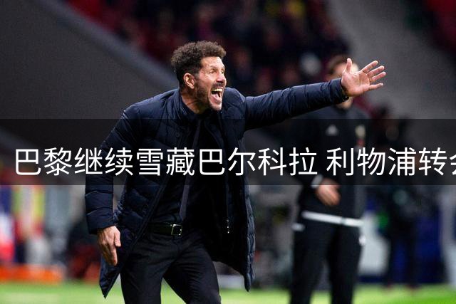 巴黎继续雪藏巴尔科拉 利物浦转会谈判仍在进行中
