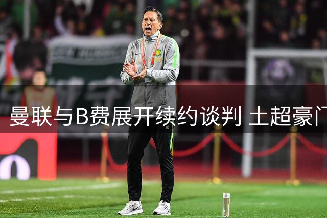曼联与B费展开续约谈判 土超豪门高薪邀约遭拒