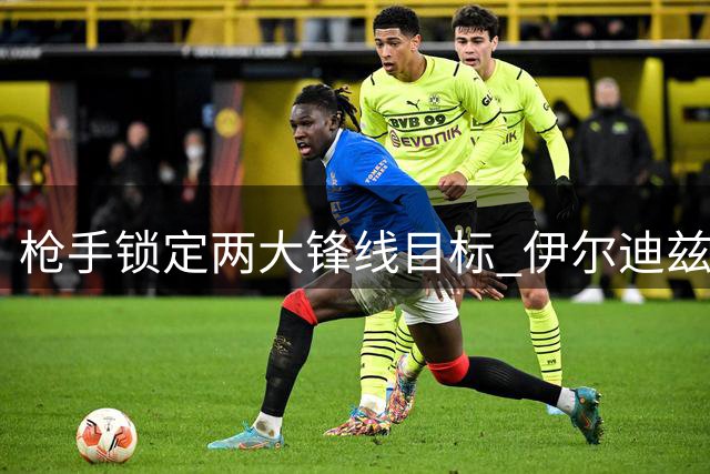 枪手锁定两大锋线目标 伊尔迪兹与阿尔瓦雷斯身价或超2亿英镑