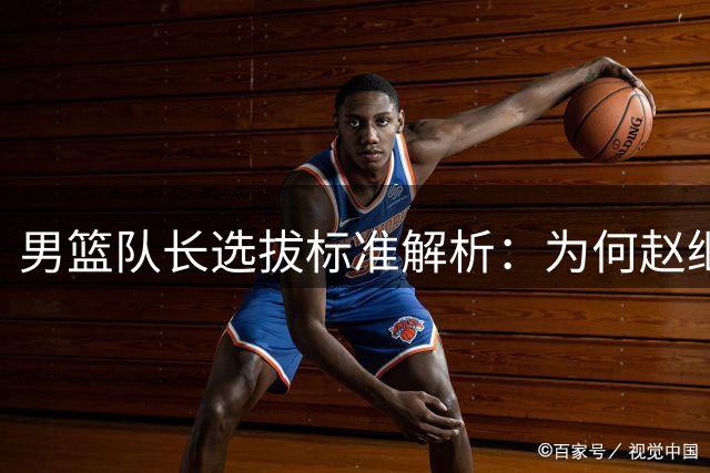 男篮队长选拔标准解析：为何赵继伟引发争议