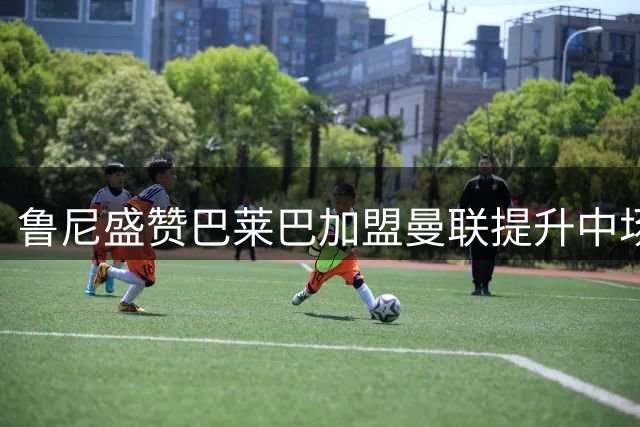 鲁尼盛赞巴莱巴加盟曼联提升中场实力